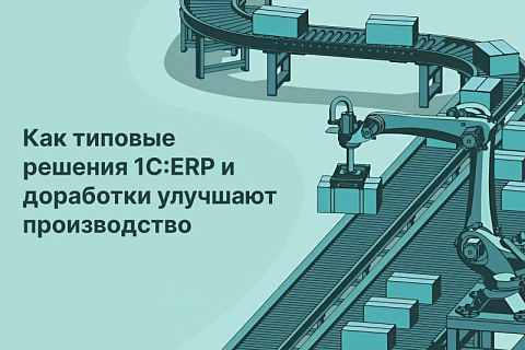 Как типовые решения 1C:ERP и точечные доработки помогают повысить эффективность производственных процессов. Часть 1