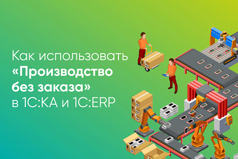 Как использовать «Производство без заказа» в 1С:КА, и 1С:ERP