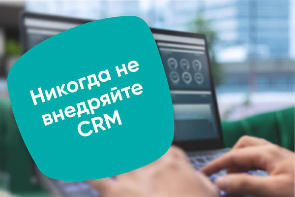 Никогда не внедряйте CRM